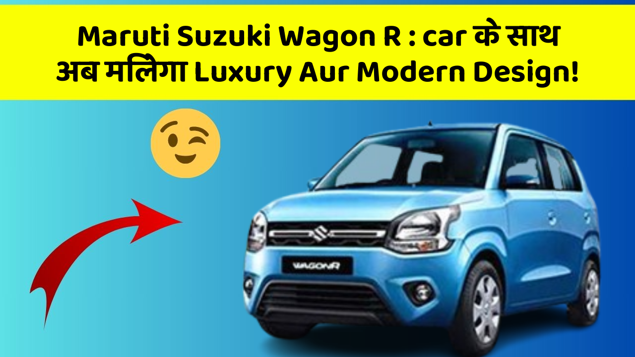Maruti Suzuki Wagon R: car के साथ अब मिलेगा Luxury Aur Modern Design!