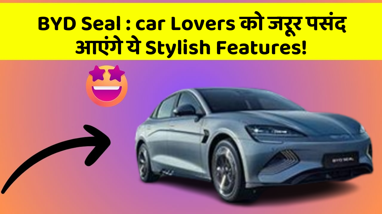 BYD Seal: car Lovers को जरूर पसंद आएंगे ये Stylish Features!